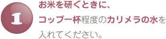 お米を研ぐときにコップ一杯程度のカリメラの水を入れてください。