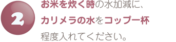 お米を炊くときの水加減にカリメラの水を入れてください。