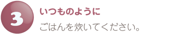 いつものようにごはんを炊いてください。