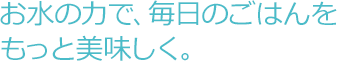 お水の力で、毎日のごはんをもっと美味しく。